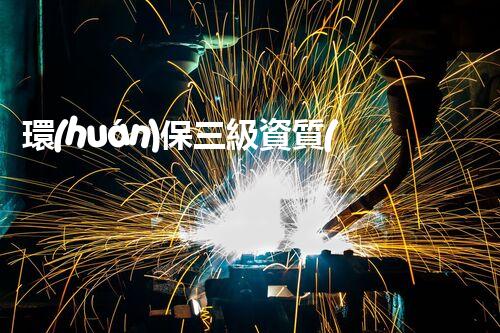 環(huán)保三級資質(zhì)，解鎖綠色工程大門！